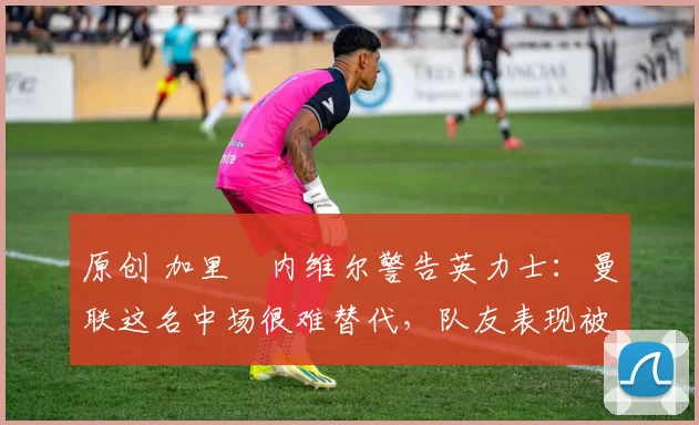 原创 加里・内维尔警告英力士：曼联这名中场很难替代，队友表现被赞 “离谱”