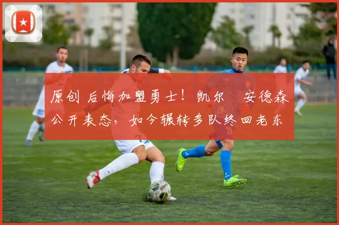 原创 后悔加盟勇士！凯尔・安德森公开表态，如今辗转多队终回老东家