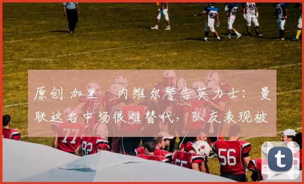 原创 加里・内维尔警告英力士：曼联这名中场很难替代，队友表现被赞 “离谱”