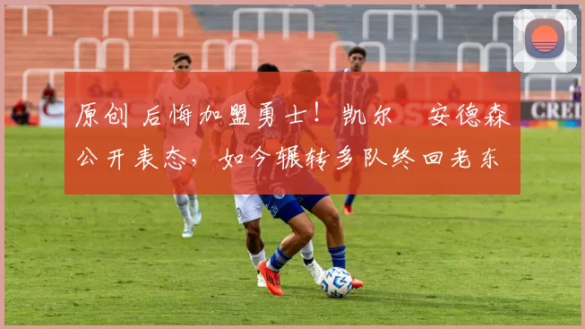 原创 后悔加盟勇士！凯尔・安德森公开表态，如今辗转多队终回老东家