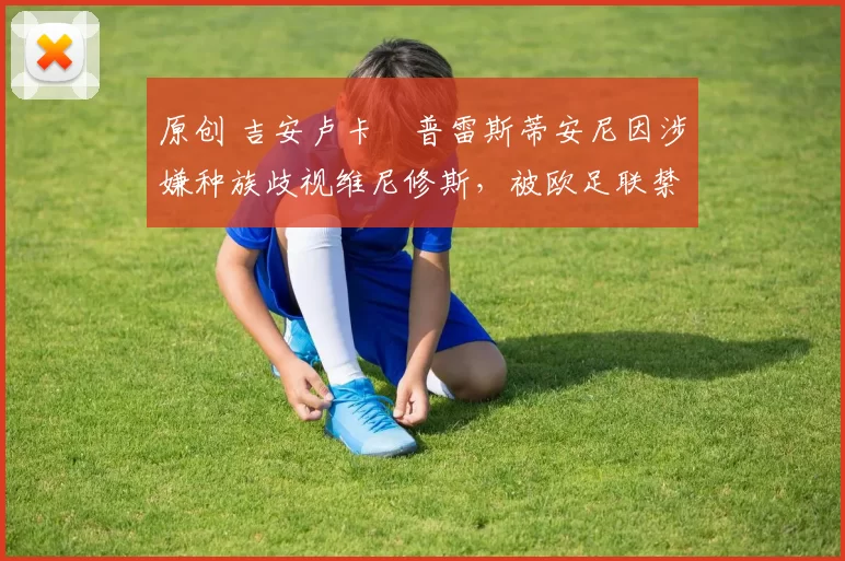 原创 吉安卢卡・普雷斯蒂安尼因涉嫌种族歧视维尼修斯，被欧足联禁赛