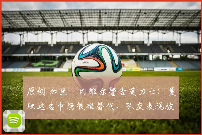 原创 加里・内维尔警告英力士：曼联这名中场很难替代，队友表现被赞 “离谱”