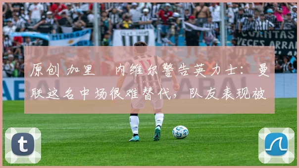 原创 加里・内维尔警告英力士：曼联这名中场很难替代，队友表现被赞 “离谱”