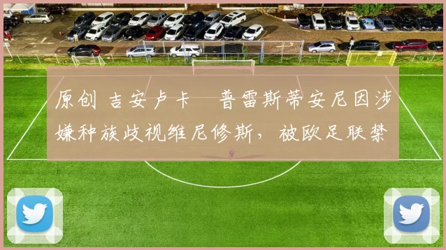 原创 吉安卢卡・普雷斯蒂安尼因涉嫌种族歧视维尼修斯,被欧足联禁赛