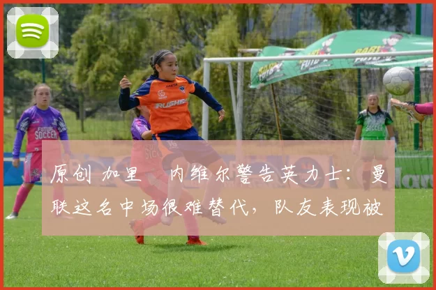 原创 加里・内维尔警告英力士：曼联这名中场很难替代，队友表现被赞 “离谱”