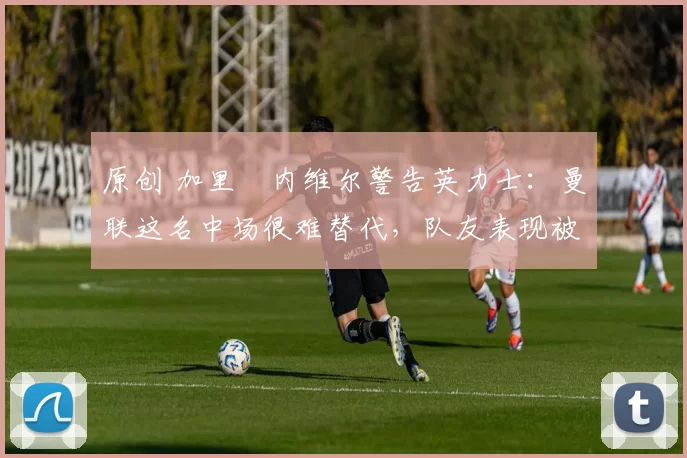 原创 加里・内维尔警告英力士：曼联这名中场很难替代，队友表现被赞 “离谱”