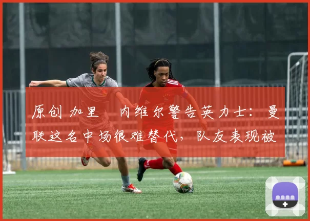 原创 加里・内维尔警告英力士：曼联这名中场很难替代，队友表现被赞 “离谱”