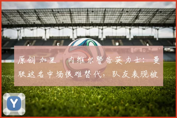原创 加里・内维尔警告英力士:曼联这名中场很难替代,队友表现被赞 “离谱”