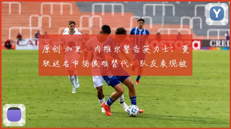 原创 加里・内维尔警告英力士：曼联这名中场很难替代，队友表现被赞 “离谱”