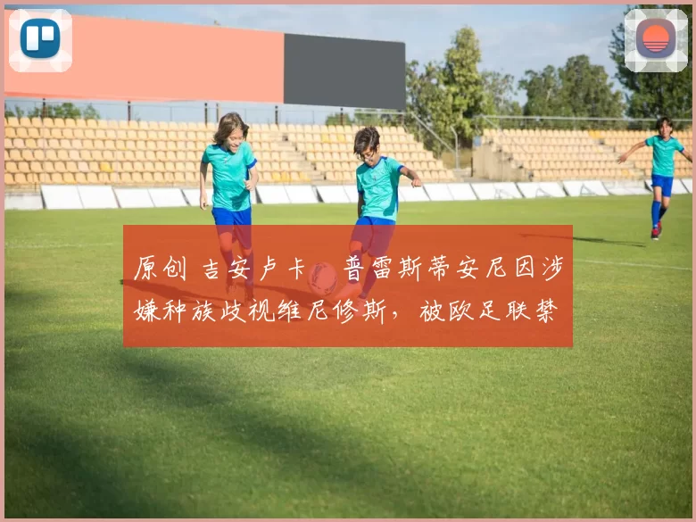 原创 吉安卢卡・普雷斯蒂安尼因涉嫌种族歧视维尼修斯，被欧足联禁赛