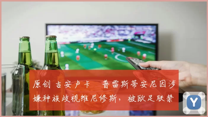 原创 吉安卢卡・普雷斯蒂安尼因涉嫌种族歧视维尼修斯，被欧足联禁赛