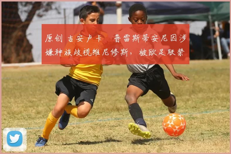 原创 吉安卢卡・普雷斯蒂安尼因涉嫌种族歧视维尼修斯，被欧足联禁赛