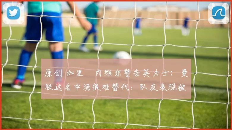 原创 加里・内维尔警告英力士：曼联这名中场很难替代，队友表现被赞 “离谱”