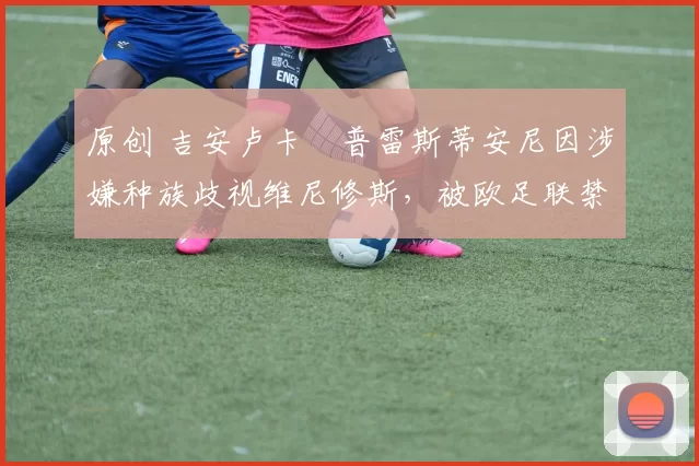 原创 吉安卢卡・普雷斯蒂安尼因涉嫌种族歧视维尼修斯，被欧足联禁赛