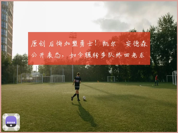 原创 后悔加盟勇士!凯尔・安德森公开表态,如今辗转多队终回老东家