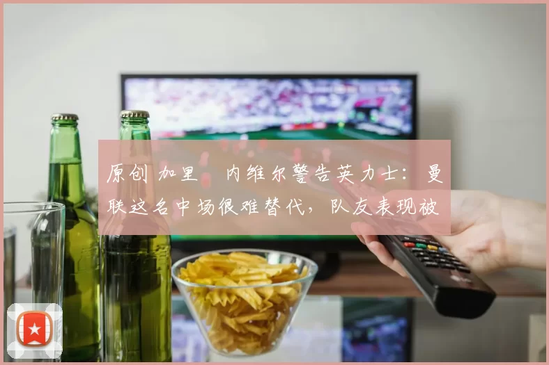 原创 加里・内维尔警告英力士：曼联这名中场很难替代，队友表现被赞 “离谱”