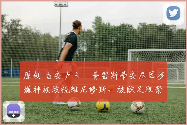 原创 吉安卢卡・普雷斯蒂安尼因涉嫌种族歧视维尼修斯，被欧足联禁赛