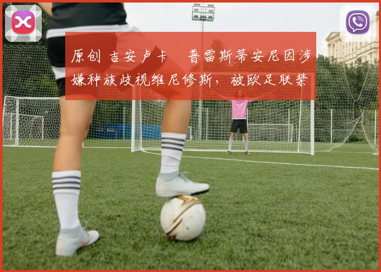 原创 吉安卢卡・普雷斯蒂安尼因涉嫌种族歧视维尼修斯，被欧足联禁赛