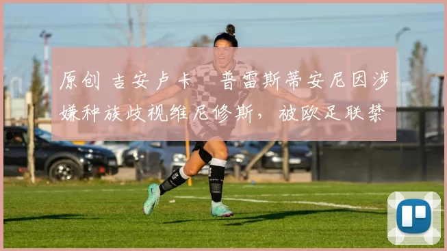 原创 吉安卢卡・普雷斯蒂安尼因涉嫌种族歧视维尼修斯,被欧足联禁赛