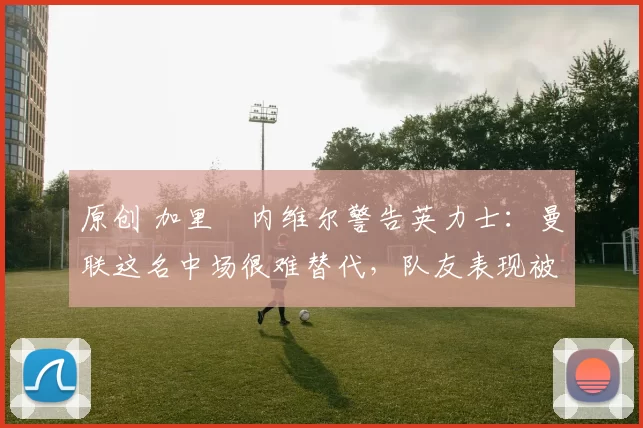 原创 加里・内维尔警告英力士：曼联这名中场很难替代，队友表现被赞 “离谱”