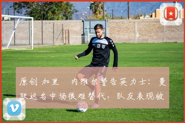 原创 加里・内维尔警告英力士：曼联这名中场很难替代，队友表现被赞 “离谱”
