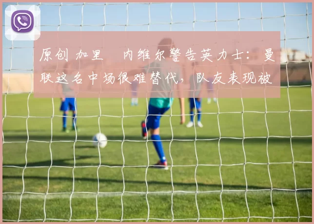 原创 加里・内维尔警告英力士：曼联这名中场很难替代，队友表现被赞 “离谱”