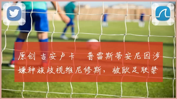 原创 吉安卢卡・普雷斯蒂安尼因涉嫌种族歧视维尼修斯，被欧足联禁赛