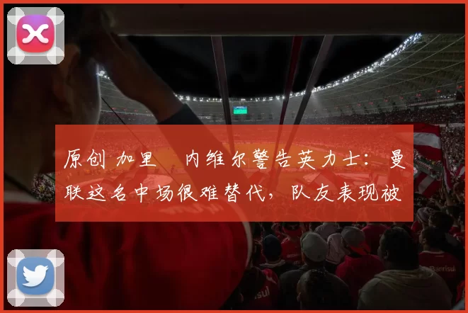 原创 加里・内维尔警告英力士：曼联这名中场很难替代，队友表现被赞 “离谱”