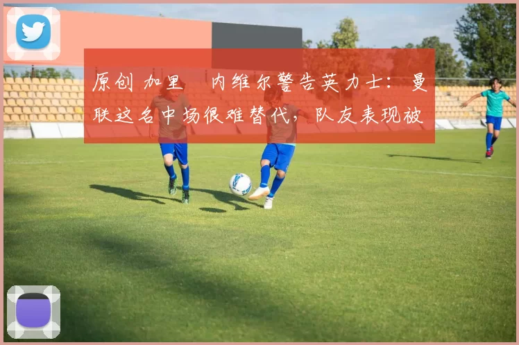 原创 加里・内维尔警告英力士：曼联这名中场很难替代，队友表现被赞 “离谱”