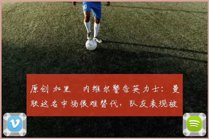 原创 加里・内维尔警告英力士:曼联这名中场很难替代,队友表现被赞 “离谱”