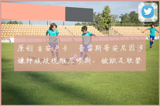 原创 吉安卢卡・普雷斯蒂安尼因涉嫌种族歧视维尼修斯,被欧足联禁赛