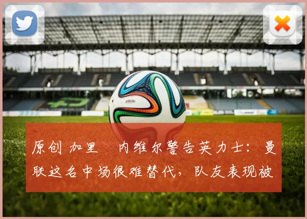 原创 加里・内维尔警告英力士：曼联这名中场很难替代，队友表现被赞 “离谱”