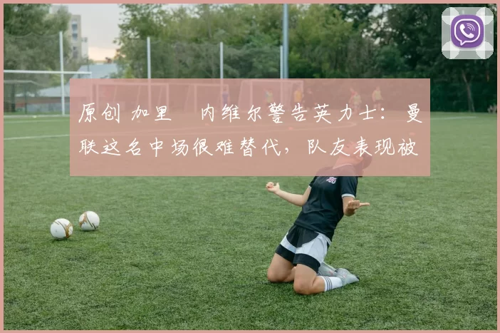 原创 加里・内维尔警告英力士：曼联这名中场很难替代，队友表现被赞 “离谱”