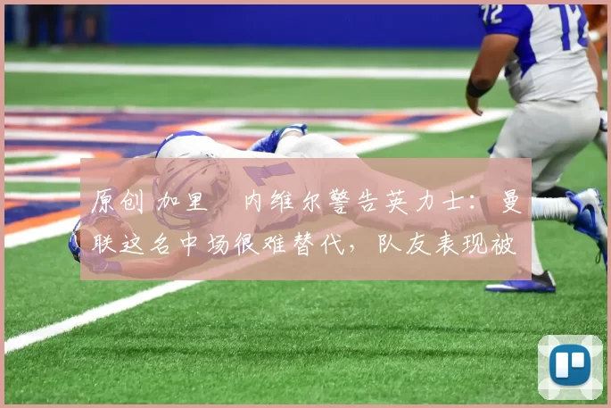 原创 加里・内维尔警告英力士:曼联这名中场很难替代,队友表现被赞 “离谱”