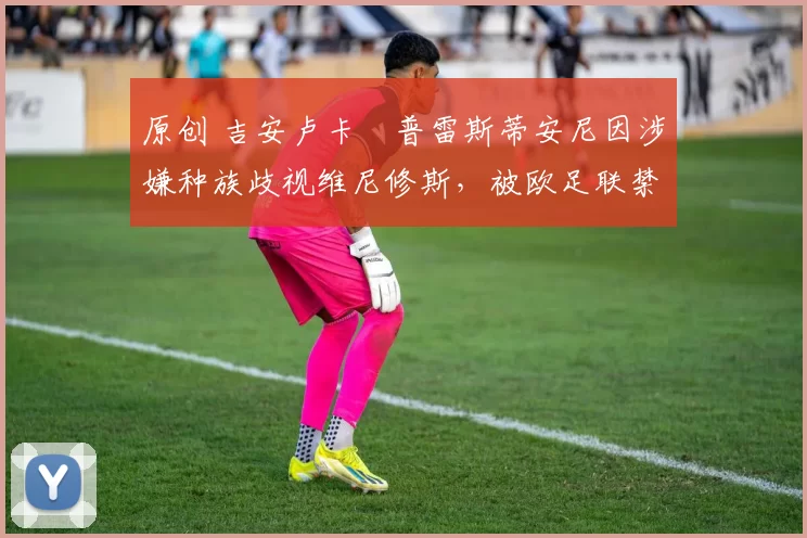 原创 吉安卢卡・普雷斯蒂安尼因涉嫌种族歧视维尼修斯,被欧足联禁赛