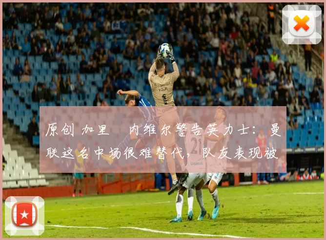 原创 加里・内维尔警告英力士：曼联这名中场很难替代，队友表现被赞 “离谱”