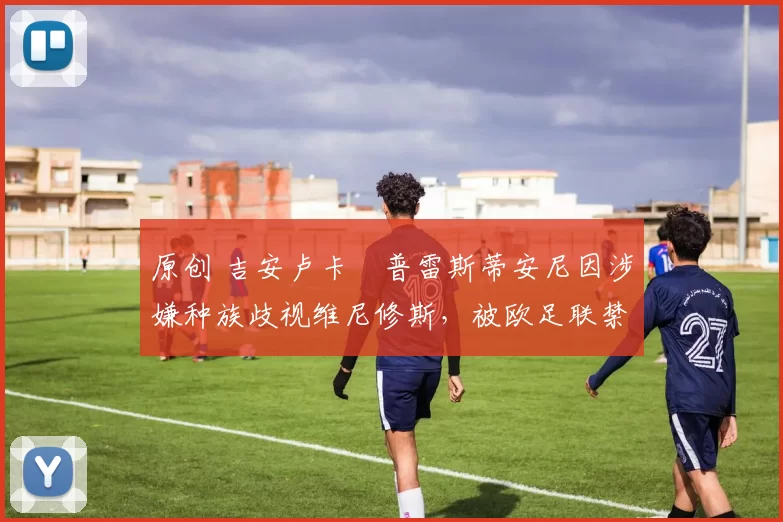 原创 吉安卢卡・普雷斯蒂安尼因涉嫌种族歧视维尼修斯，被欧足联禁赛