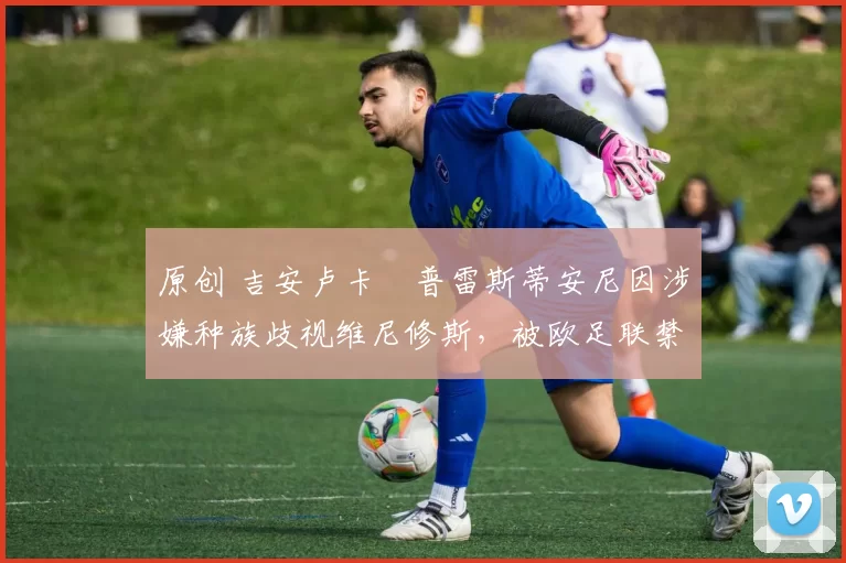 原创 吉安卢卡・普雷斯蒂安尼因涉嫌种族歧视维尼修斯，被欧足联禁赛