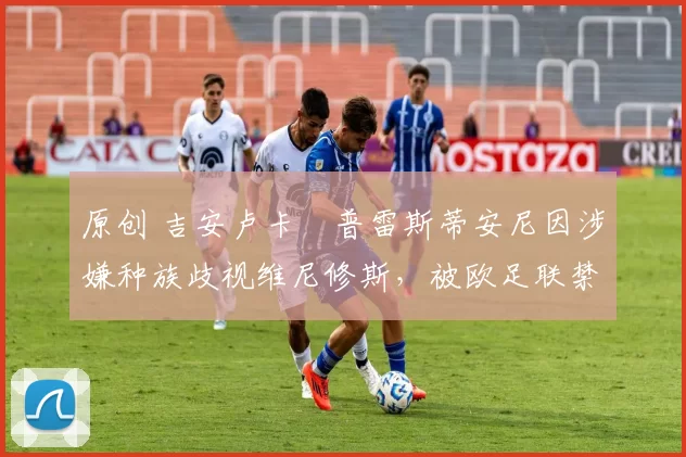 原创 吉安卢卡・普雷斯蒂安尼因涉嫌种族歧视维尼修斯，被欧足联禁赛