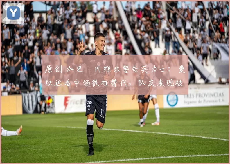 原创 加里・内维尔警告英力士：曼联这名中场很难替代，队友表现被赞 “离谱”