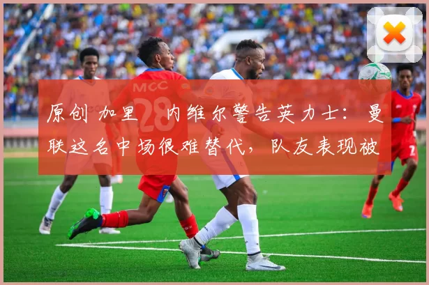 原创 加里・内维尔警告英力士:曼联这名中场很难替代,队友表现被赞 “离谱”