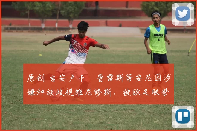 原创 吉安卢卡・普雷斯蒂安尼因涉嫌种族歧视维尼修斯,被欧足联禁赛