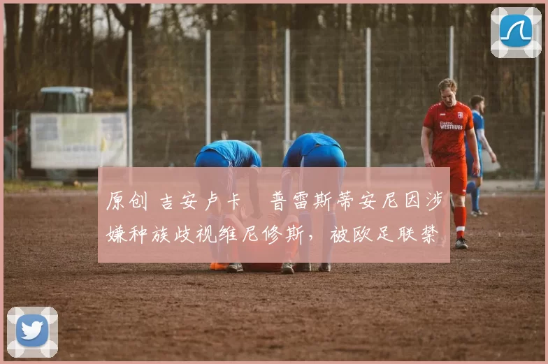 原创 吉安卢卡・普雷斯蒂安尼因涉嫌种族歧视维尼修斯,被欧足联禁赛