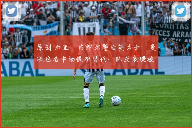 原创 加里・内维尔警告英力士：曼联这名中场很难替代，队友表现被赞 “离谱”