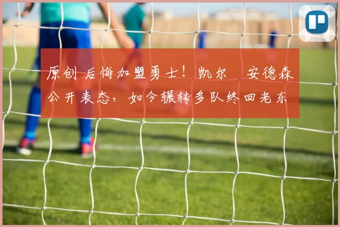 原创 后悔加盟勇士!凯尔・安德森公开表态,如今辗转多队终回老东家