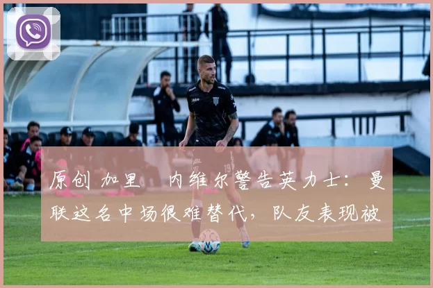 原创 加里・内维尔警告英力士：曼联这名中场很难替代，队友表现被赞 “离谱”