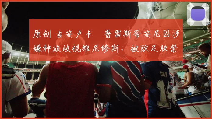 原创 吉安卢卡・普雷斯蒂安尼因涉嫌种族歧视维尼修斯,被欧足联禁赛