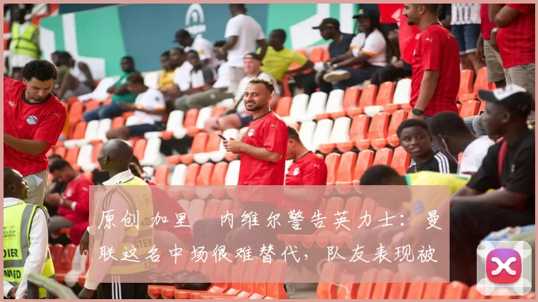 原创 加里・内维尔警告英力士：曼联这名中场很难替代，队友表现被赞 “离谱”