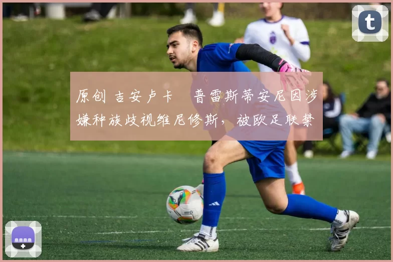 原创 吉安卢卡・普雷斯蒂安尼因涉嫌种族歧视维尼修斯，被欧足联禁赛