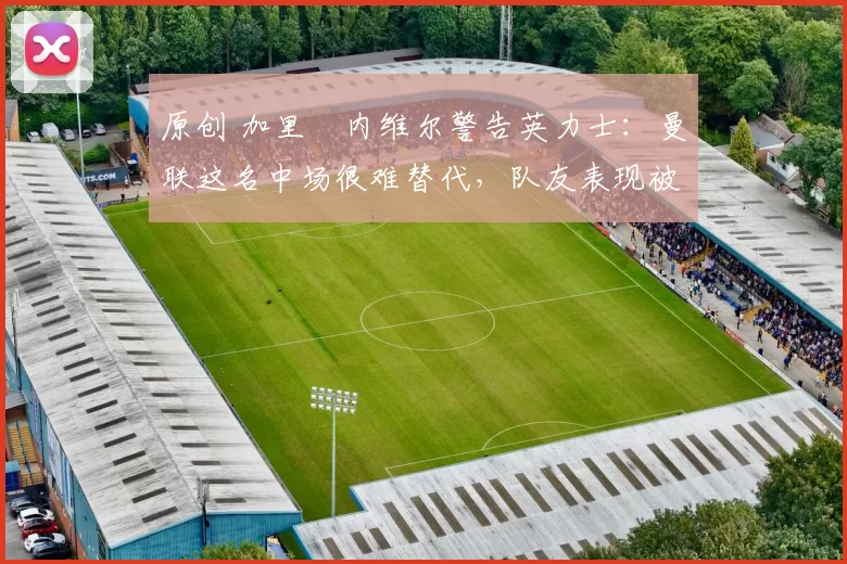 原创 加里・内维尔警告英力士：曼联这名中场很难替代，队友表现被赞 “离谱”